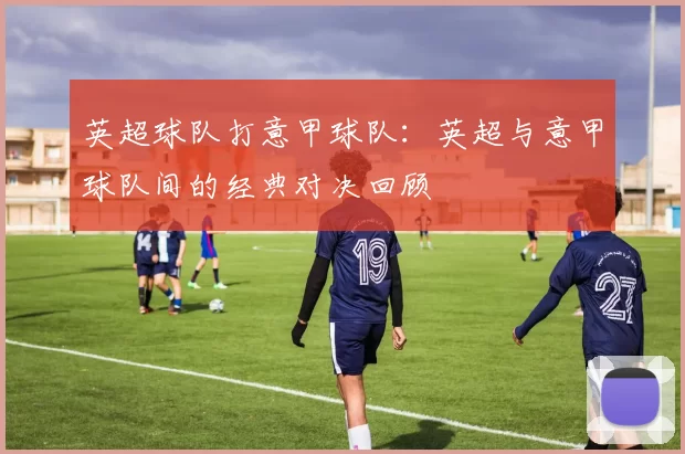 英超球队打意甲球队：英超与意甲球队间的经典对决回顾