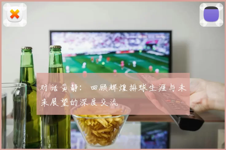 对话黄静：回顾辉煌排球生涯与未来展望的深度交流