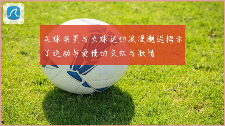 足球明星与女球迷的浪漫邂逅揭示了运动与爱情的交织与激情