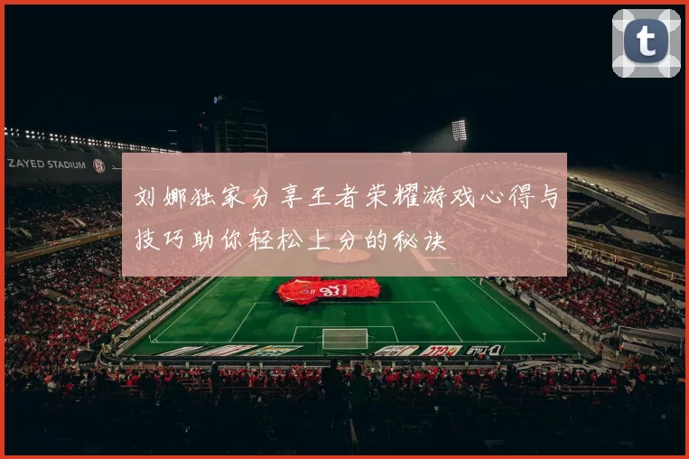 刘娜独家分享王者荣耀游戏心得与技巧助你轻松上分的秘诀