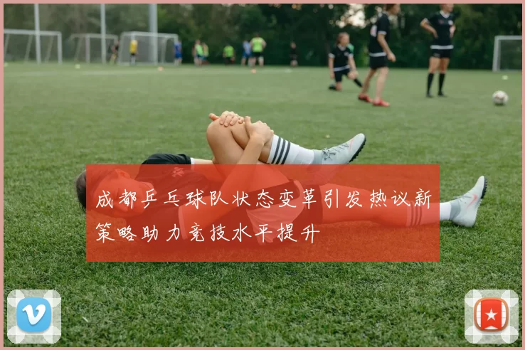 成都乒乓球队状态变革引发热议新策略助力竞技水平提升