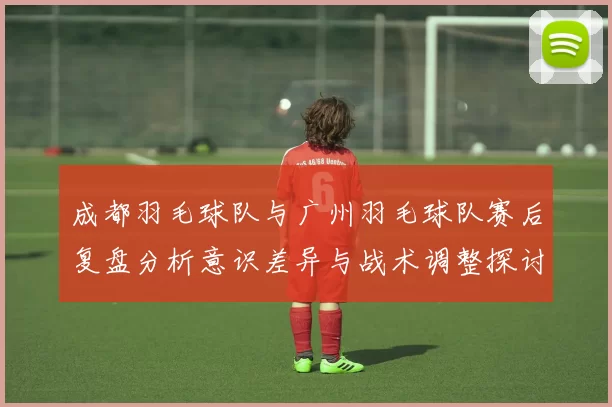 成都羽毛球队与广州羽毛球队赛后复盘分析意识差异与战术调整探讨