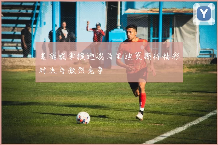 基辅戴拿模迎战马里迪莫期待精彩对决与激烈竞争