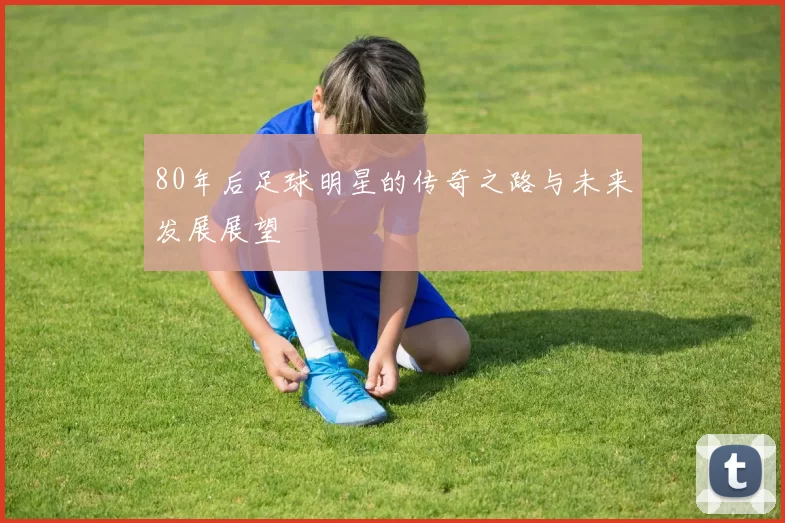 80年后足球明星的传奇之路与未来发展展望