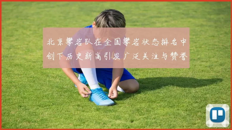 北京攀岩队在全国攀岩状态排名中创下历史新高引发广泛关注与赞誉