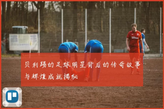 贝利踢的足球明星背后的传奇故事与辉煌成就揭秘