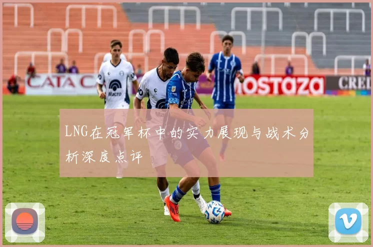LNG在冠军杯中的实力展现与战术分析深度点评
