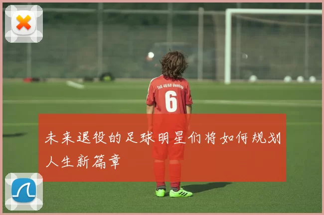 未来退役的足球明星们将如何规划人生新篇章
