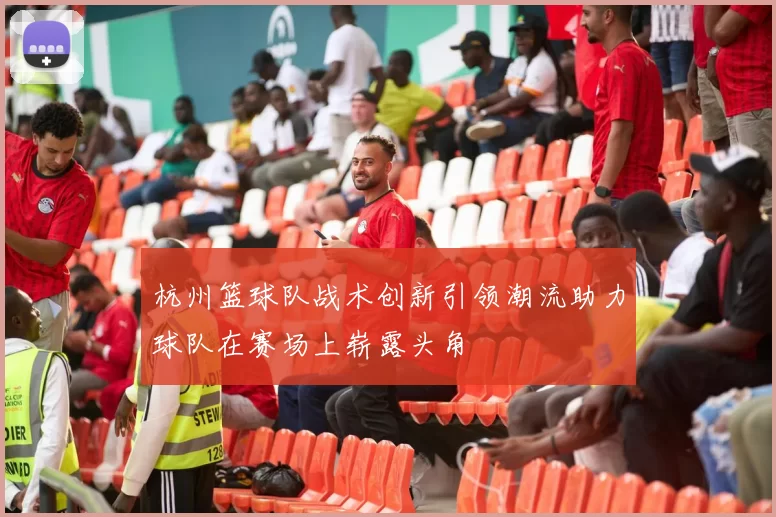 杭州篮球队战术创新引领潮流助力球队在赛场上崭露头角