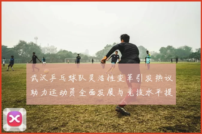 武汉乒乓球队灵活性变革引发热议助力运动员全面发展与竞技水平提升