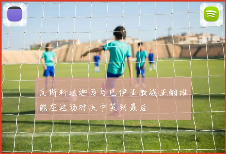 瓦斯科达迦马与巴伊亚激战正酣谁能在这场对决中笑到最后