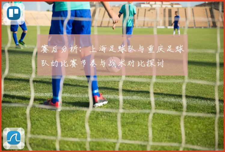 赛后分析：上海足球队与重庆足球队的比赛节奏与战术对比探讨
