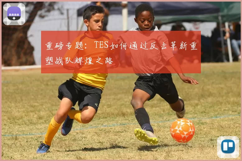 重磅专题：TES如何通过反击革新重塑战队辉煌之路