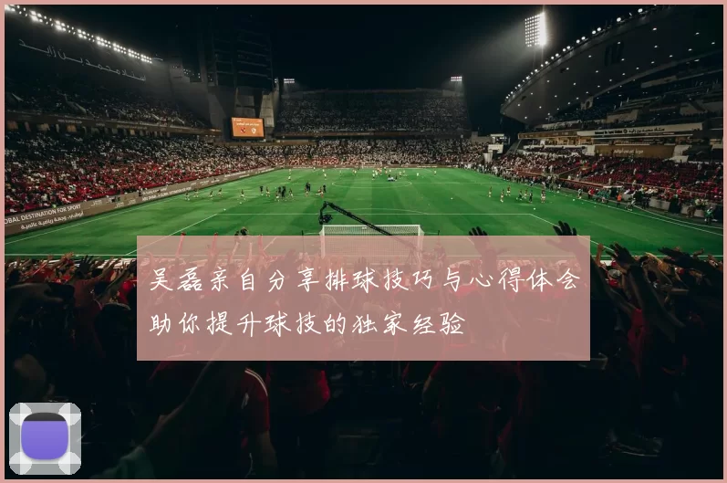 吴磊亲自分享排球技巧与心得体会助你提升球技的独家经验