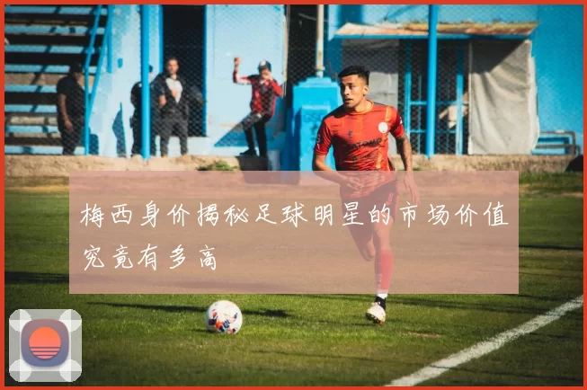梅西身价揭秘足球明星的市场价值究竟有多高