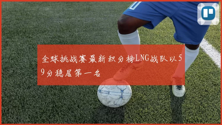 全球挑战赛最新积分榜LNG战队以59分稳居第一名