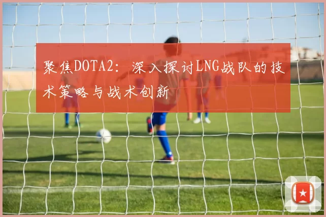 聚焦DOTA2：深入探讨LNG战队的技术策略与战术创新