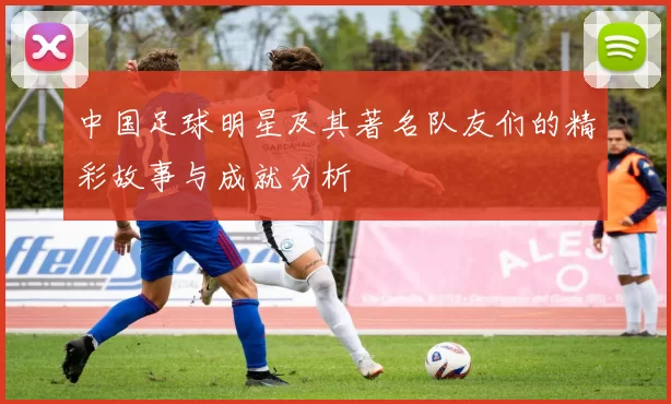 中国足球明星及其著名队友们的精彩故事与成就分析