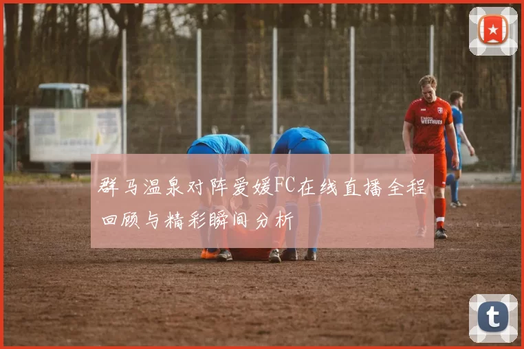 群马温泉对阵爱媛FC在线直播全程回顾与精彩瞬间分析