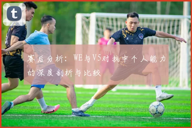 赛后分析：WE与V5对抗中个人能力的深度剖析与比较