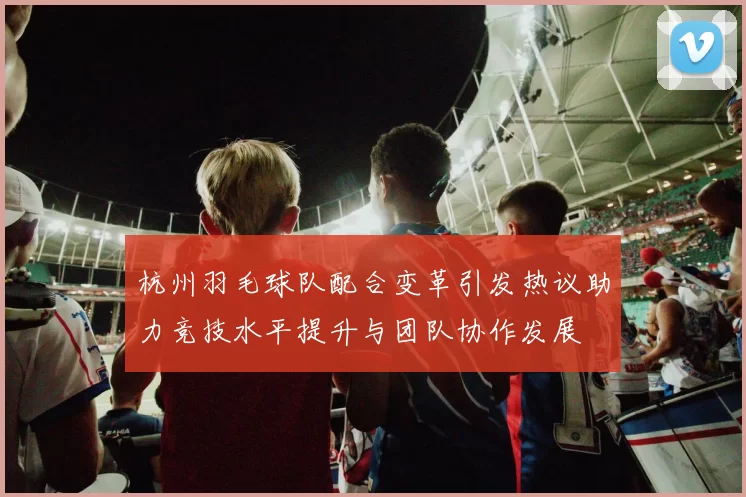 杭州羽毛球队配合变革引发热议助力竞技水平提升与团队协作发展