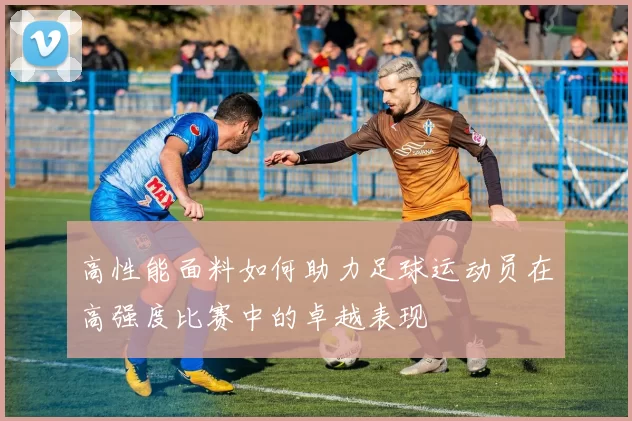 高性能面料如何助力足球运动员在高强度比赛中的卓越表现