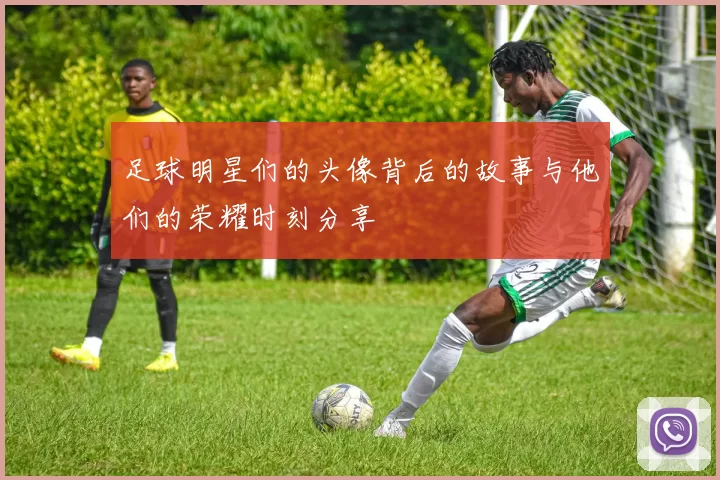 足球明星们的头像背后的故事与他们的荣耀时刻分享