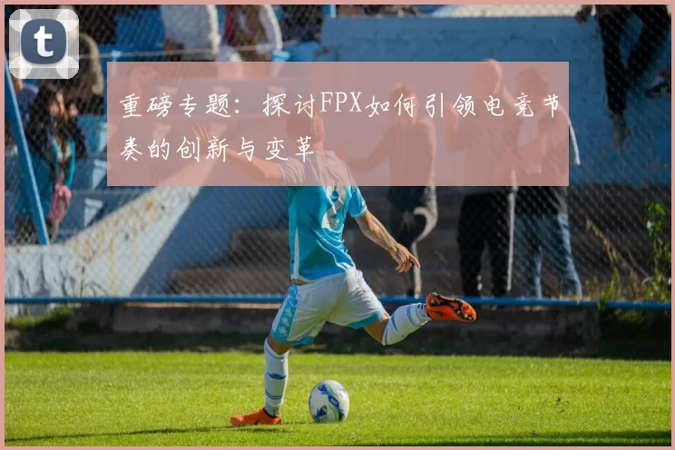 重磅专题：探讨FPX如何引领电竞节奏的创新与变革
