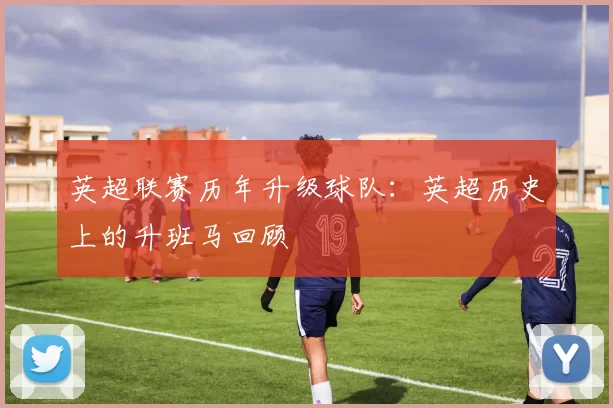 英超联赛历年升级球队：英超历史上的升班马回顾