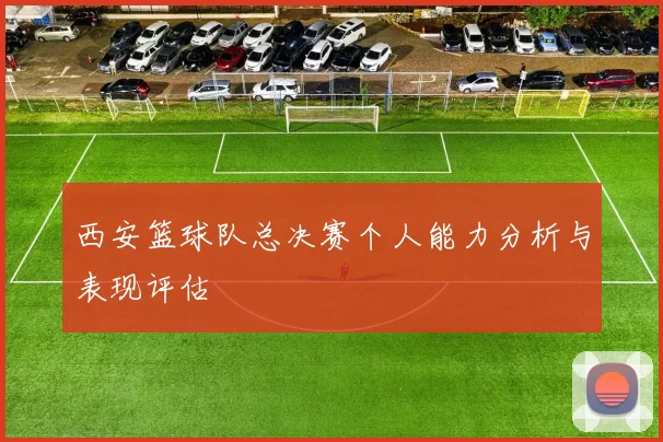 西安篮球队总决赛个人能力分析与表现评估
