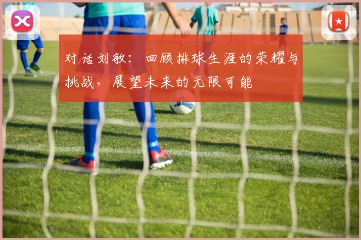 对话刘敏：回顾排球生涯的荣耀与挑战，展望未来的无限可能
