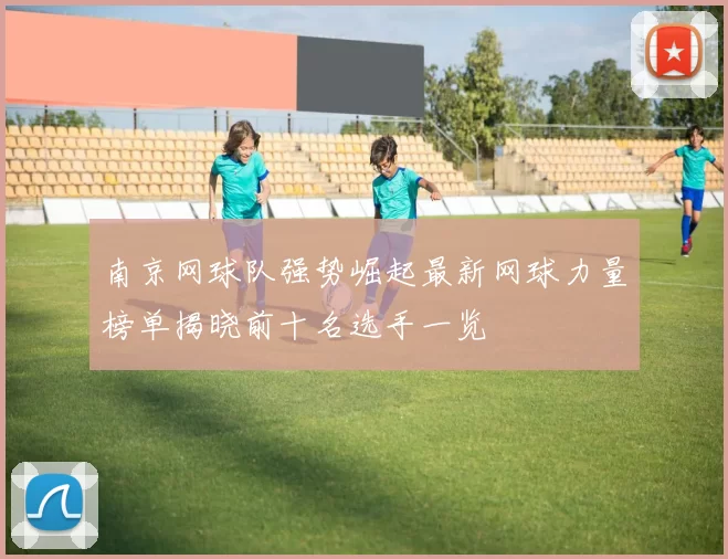 南京网球队强势崛起最新网球力量榜单揭晓前十名选手一览