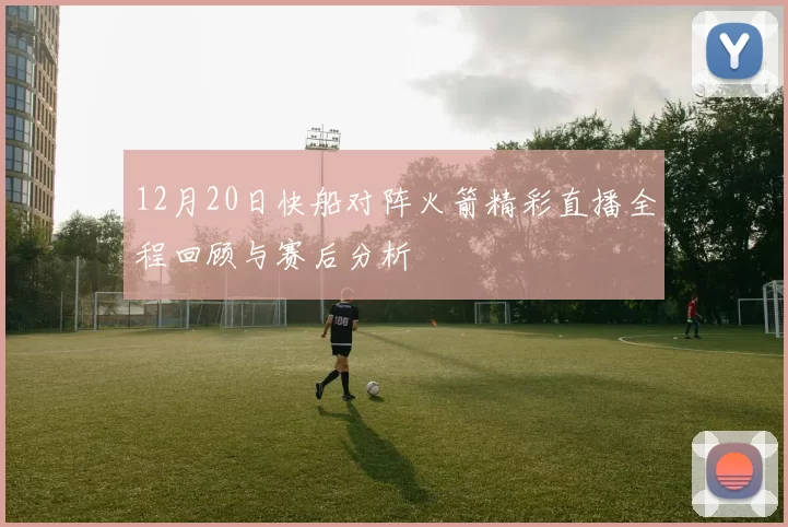 12月20日快船对阵火箭精彩直播全程回顾与赛后分析