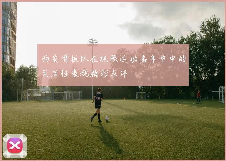 西安滑板队在极限运动嘉年华中的灵活性表现精彩点评