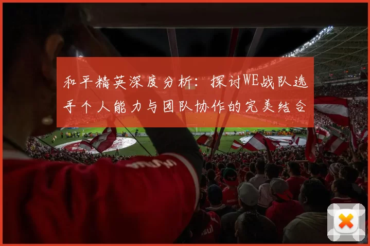 和平精英深度分析：探讨WE战队选手个人能力与团队协作的完美结合