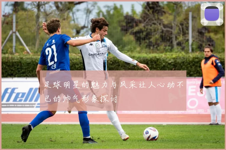 足球明星的魅力与风采让人心动不已的帅气形象探讨
