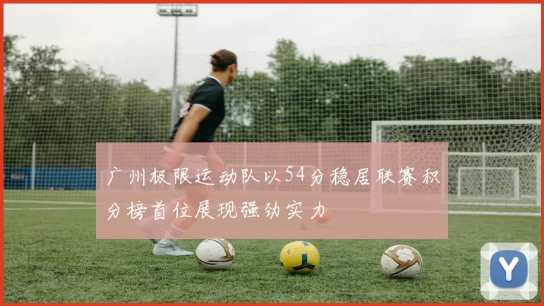 广州极限运动队以54分稳居联赛积分榜首位展现强劲实力