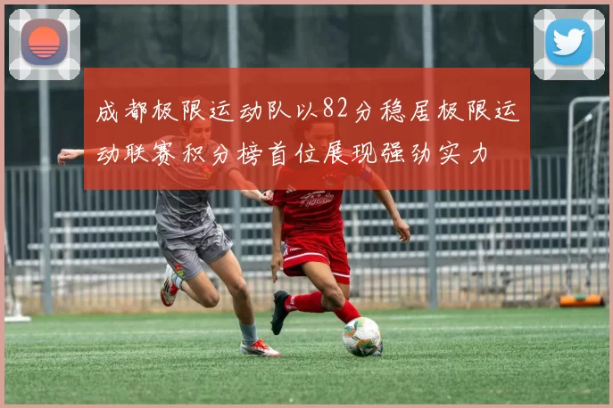 成都极限运动队以82分稳居极限运动联赛积分榜首位展现强劲实力