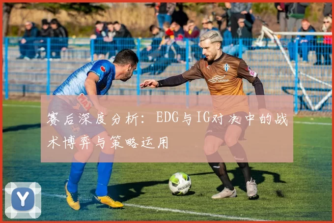 赛后深度分析：EDG与IG对决中的战术博弈与策略运用