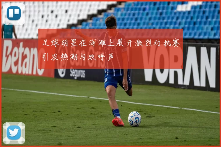 足球明星在海滩上展开激烈对抗赛引发热潮与欢呼声