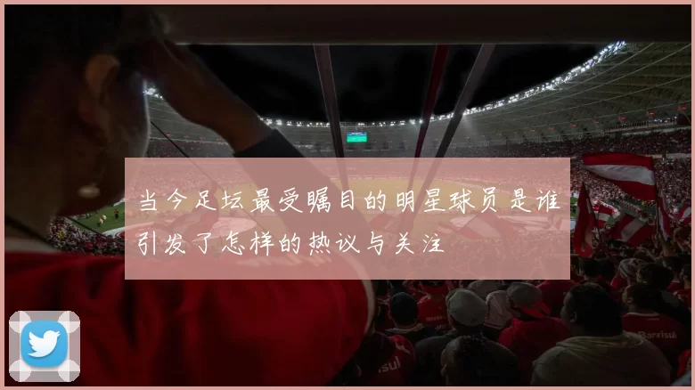 当今足坛最受瞩目的明星球员是谁引发了怎样的热议与关注