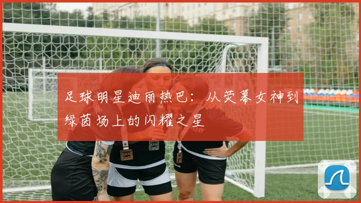 足球明星迪丽热巴：从荧幕女神到绿茵场上的闪耀之星