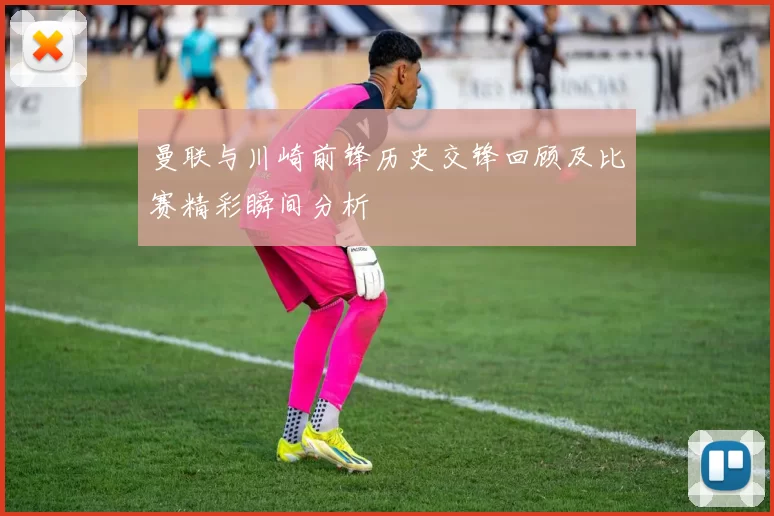 曼联与川崎前锋历史交锋回顾及比赛精彩瞬间分析