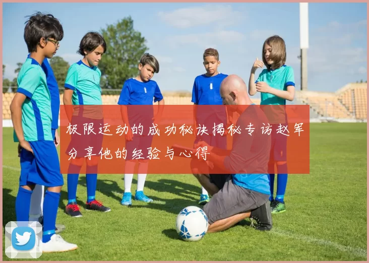 极限运动的成功秘诀揭秘专访赵军分享他的经验与心得