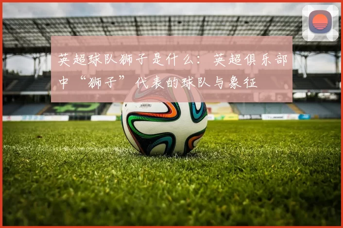 英超球队狮子是什么：英超俱乐部中“狮子”代表的球队与象征