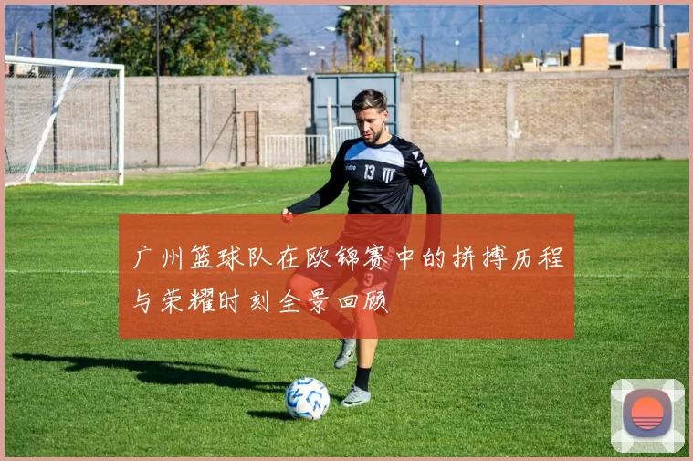 广州篮球队在欧锦赛中的拼搏历程与荣耀时刻全景回顾