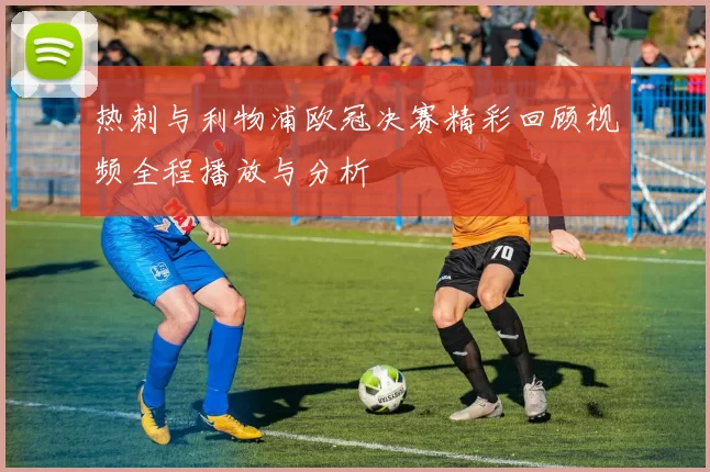 热刺与利物浦欧冠决赛精彩回顾视频全程播放与分析