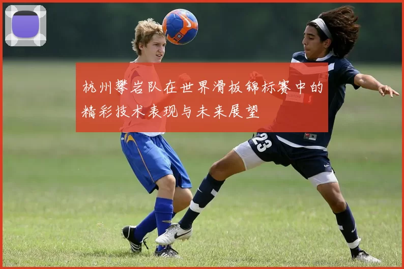 杭州攀岩队在世界滑板锦标赛中的精彩技术表现与未来展望