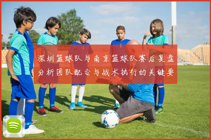 深圳篮球队与南京篮球队赛后复盘分析团队配合与战术执行的关键要素