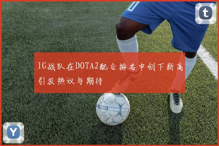 IG战队在DOTA2配合排名中创下新高引发热议与期待